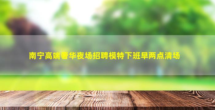 南宁高端奢华夜场招聘模特下班早两点清场